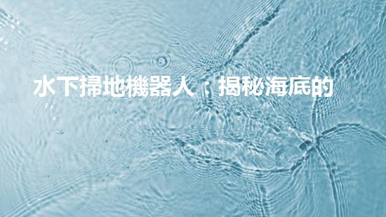 水下掃地機器人：揭秘海底的神秘清潔使者！